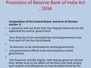 Provisions of Reserve Bank of India Act
, 1934
•
•
Composition of the Central Board and term of director
section 8
• a governor and not more than four Deputy Governors to the
appointed by central government
•
four directors to be nominated by central government one
from each of the four local boards
•
10 directors to be nominated by central government
• one government official to be nominated by central
government
•
the Governor and the deputy with deputy governor devote
their whole time to the affairs of the bank and shall receive
such salaries and allowances as may be determined by the
 