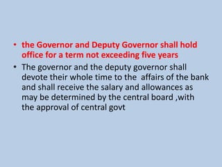 • the Governor and Deputy Governor shall hold
office for a term not exceeding five years
• The governor and the deputy governor shall
devote their whole time to the affairs of the bank
and shall receive the salary and allowances as
may be determined by the central board ,with
the approval of central govt
 