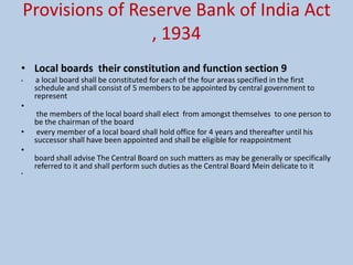 Provisions of Reserve Bank of India Act
, 1934
• Local boards their constitution and function section 9
• a local board shall be constituted for each of the four areas specified in the first
schedule and shall consist of 5 members to be appointed by central government to
represent
•
the members of the local board shall elect from amongst themselves to one person to
be the chairman of the board
• every member of a local board shall hold office for 4 years and thereafter until his
successor shall have been appointed and shall be eligible for reappointment
•
board shall advise The Central Board on such matters as may be generally or specifically
referred to it and shall perform such duties as the Central Board Mein delicate to it
•
 