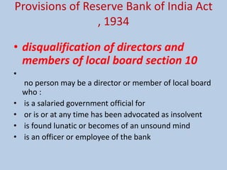 Provisions of Reserve Bank of India Act
, 1934
• disqualification of directors and
members of local board section 10
•
no person may be a director or member of local board
who :
• is a salaried government official for
• or is or at any time has been advocated as insolvent
• is found lunatic or becomes of an unsound mind
• is an officer or employee of the bank
 