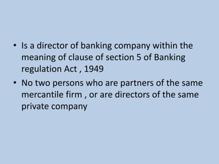 • Is a director of banking company within the
meaning of clause of section 5 of Banking
regulation Act , 1949
• No two persons who are partners of the same
mercantile firm , or are directors of the same
private company
 