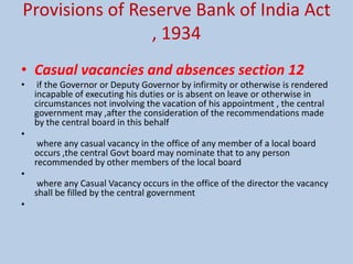 Provisions of Reserve Bank of India Act
, 1934
• Casual vacancies and absences section 12
• if the Governor or Deputy Governor by infirmity or otherwise is rendered
incapable of executing his duties or is absent on leave or otherwise in
circumstances not involving the vacation of his appointment , the central
government may ,after the consideration of the recommendations made
by the central board in this behalf
•
where any casual vacancy in the office of any member of a local board
occurs ,the central Govt board may nominate that to any person
recommended by other members of the local board
•
where any Casual Vacancy occurs in the office of the director the vacancy
shall be filled by the central government
•
 