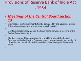 Provisions of Reserve Bank of India Act
, 1934
• Meetings of the Central Board section
13
• meetings of the Central Board shall be convened by the Governor at least
6 times in each year and at least once in each quarter
•
any four directors may require the Governor to convene a meeting of the
Central Board at any time
•
the Governor or if for any reason he is unable to attend the Deputy
Governor authorised by the Governor under the provision to sub section 3
of Section 8 to vote for him shall preside at the meetings of the Central
Board
•
 