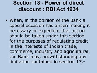 Section 18 - Power of direct
discount : RBI Act 1934
• When, in the opinion of the Bank a
special occasion has arisen making it
necessary or expedient that action
should be taken under this section
for the purposes of regulating credit
in the interests of Indian trade,
commerce, industry and agricultural,
the Bank may, notwithstanding any
limitation contained in section 17,-
 