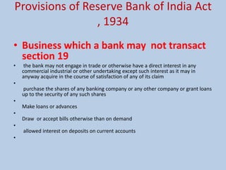 Provisions of Reserve Bank of India Act
, 1934
• Business which a bank may not transact
section 19
• the bank may not engage in trade or otherwise have a direct interest in any
commercial industrial or other undertaking except such interest as it may in
anyway acquire in the course of satisfaction of any of its claim
•
purchase the shares of any banking company or any other company or grant loans
up to the security of any such shares
•
Make loans or advances
•
Draw or accept bills otherwise than on demand
•
allowed interest on deposits on current accounts
•
 