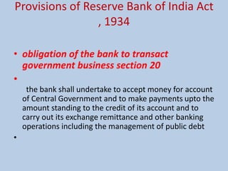 Provisions of Reserve Bank of India Act
, 1934
• obligation of the bank to transact
government business section 20
•
the bank shall undertake to accept money for account
of Central Government and to make payments upto the
amount standing to the credit of its account and to
carry out its exchange remittance and other banking
operations including the management of public debt
•
 