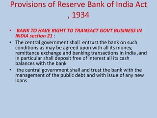 Provisions of Reserve Bank of India Act
, 1934
• BANK TO HAVE RIGHT TO TRANSACT GOVT BUSINESS IN
INDIA section 21 :
• The central government shall entrust the bank on such
conditions as may be agreed upon with all its money,
remittance exchange and banking transactions in India ,and
in particular shall deposit free of interest all its cash
balances with the bank
• the central government shall and trust the bank with the
management of the public debt and with issue of any new
loans
 
