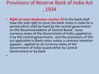 Provisions of Reserve Bank of India Act
, 1934
• Right to issue banknotes section 22 to the bank shall
have the sole right to issue the bank notes in India for a
period which shall be fixed by the central government
on the Recommendation of Central Board , issue
currency notes of the Government of India supplied to
it by the central government, and the provisions of this
act applicable to Bank notes unless a contrary intention
appears , applied to all currency notes of the
Government of India issued either by Central
Government or by bank
•
 