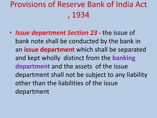 Provisions of Reserve Bank of India Act
, 1934
• Issue department Section 23 - the issue of
bank note shall be conducted by the bank in
an issue department which shall be separated
and kept wholly distinct from the banking
department and the assets of the issue
department shall not be subject to any liability
other than the liabilities of the issue
department
 