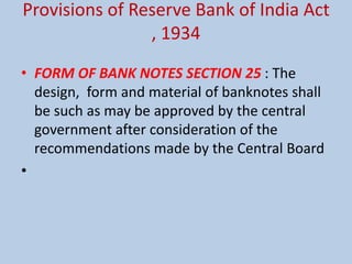 Provisions of Reserve Bank of India Act
, 1934
• FORM OF BANK NOTES SECTION 25 : The
design, form and material of banknotes shall
be such as may be approved by the central
government after consideration of the
recommendations made by the Central Board
•
 