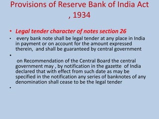 Provisions of Reserve Bank of India Act
, 1934
• Legal tender character of notes section 26
• every bank note shall be legal tender at any place in India
in payment or on account for the amount expressed
therein, and shall be guaranteed by central government
•
on Recommendation of the Central Board the central
government may , by notification in the gazette of India
declared that with effect from such date as may be
specified in the notification any series of banknotes of any
denomination shall cease to be the legal tender
•
 