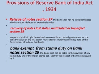 Provisions of Reserve Bank of India Act
, 1934
• Reissue of notes section 27 the bank shall not Re issue banknotes
which are torn defaced or excessively soiled
•
recovery of notes lost stolen multi lated or Imperfect
section 28
•
no person shall of right be entitled to recover from central government or the
bank the value of any lost stolen multi lated or imperfect currency note of the
Government of India or banknote
•
bank exempt from stamp duty on Bank
notes section 29 the bank shall not be liable to the payment of any
stamp duty under the Indian stamp act, 1899 in the respect of banknotes issued
by it
•
 