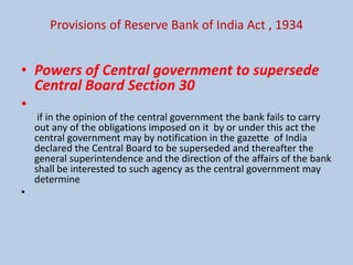 Provisions of Reserve Bank of India Act , 1934
• Powers of Central government to supersede
Central Board Section 30
•
if in the opinion of the central government the bank fails to carry
out any of the obligations imposed on it by or under this act the
central government may by notification in the gazette of India
declared the Central Board to be superseded and thereafter the
general superintendence and the direction of the affairs of the bank
shall be interested to such agency as the central government may
determine
•
 