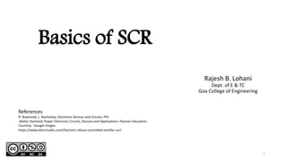 Basics of SCR
Rajesh B. Lohani
Dept. of E & TC
Goa College of Engineering
References
R. Boylestad, L. Nashelsky; Electronic Devices and Circuits, PHI.
.Mohd. Rasheed; Power Electronic Circuits, Devices and Applications; Pearson Education.
Courtesy : Google images
1
https://www.electrical4u.com/thyristor-silicon-controlled-rectifier-scr/
 