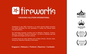 Established in year 2003, Fireworks is an award winning Digital Innovation
and Digital Marketing firm that specializes in mobility and internet based
business solutions.
Our technology empower countries such as Malaysia, Singapore, Thailand,
Myanmar, Cambodia, Vietnam & Indonesia - we strive to empower Asia with
our digital technologies and tech ventures.
Currently serves top notch clientele such as Mead Johnson, Sinchew, Setia,
Amway and Myanmar’s Ministry of Information.
Singapore | Malaysia | Thailand | Myanmar | Cambodia
FIREWORKS SOLUTIONS INTERNATIONAL
 