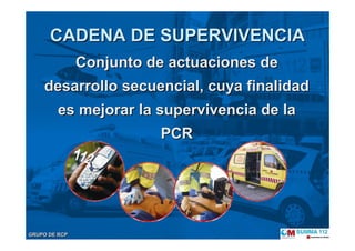 GRUPO DE RCPGRUPO DE RCP
CADENA DE SUPERVIVENCIACADENA DE SUPERVIVENCIA
Conjunto de actuaciones deConjunto de actuaciones de
desarrollo secuencial, cuya finalidaddesarrollo secuencial, cuya finalidad
es mejorar la supervivencia de laes mejorar la supervivencia de la
PCRPCR
 