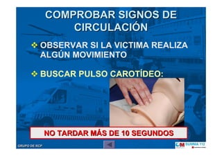 GRUPO DE RCPGRUPO DE RCP
OBSERVAR SI LA VICTIMA REALIZA
ALGÚN MOVIMIENTO
BUSCAR PULSO CAROTÍDEO:
COMPROBAR SIGNOS DECOMPROBAR SIGNOS DE
CIRCULACICIRCULACIÓÓNN
NO TARDAR MNO TARDAR MÁÁS DE 10 SEGUNDOSS DE 10 SEGUNDOS
 