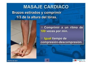 GRUPO DE RCPGRUPO DE RCP
MASAJE CARDIACOMASAJE CARDIACO
Brazos estirados y comprimir
1/3 de la altura del tórax.
Brazos estirados y comprimir
1/3 de la altura del tórax.
Comprimir a un ritmo de
100 veces por min.
Igual tiempo de
compresión-descompresión.
Comprimir a un ritmo deComprimir a un ritmo de
100100 veces por min.veces por min.
IgualIgual tiempo detiempo de
compresicompresióónn--descompresidescompresióón.n.
 