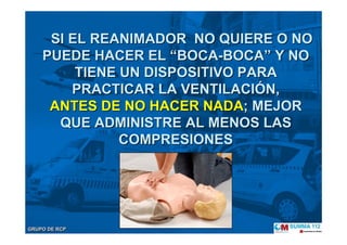 GRUPO DE RCPGRUPO DE RCP
SI EL REANIMADOR NO QUIERE O NOSI EL REANIMADOR NO QUIERE O NO
PUEDE HACER ELPUEDE HACER EL ““BOCABOCA--BOCABOCA”” Y NOY NO
TIENE UN DISPOSITIVO PARATIENE UN DISPOSITIVO PARA
PRACTICAR LA VENTILACIPRACTICAR LA VENTILACIÓÓN,N,
ANTES DE NO HACER NADAANTES DE NO HACER NADA; MEJOR; MEJOR
QUE ADMINISTRE AL MENOS LASQUE ADMINISTRE AL MENOS LAS
COMPRESIONESCOMPRESIONES
 