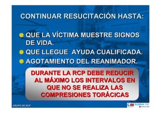 GRUPO DE RCPGRUPO DE RCP
CONTINUAR RESUCITACIÓN HASTA:
QUE LA VÍCTIMA MUESTRE SIGNOS
DE VIDA.
QUE LLEGUE AYUDA CUALIFICADA.
AGOTAMIENTO DEL REANIMADOR.
CONTINUAR RESUCITACICONTINUAR RESUCITACIÓÓN HASTA:N HASTA:
QUE LA VÍCTIMA MUESTRE SIGNOS
DE VIDA.
QUE LLEGUE AYUDA CUALIFICADA.
AGOTAMIENTO DEL REANIMADOR.
DURANTE LA RCP DEBE REDUCIRDURANTE LA RCP DEBE REDUCIR
AL MAL MÁÁXIMO LOS INTERVALOS ENXIMO LOS INTERVALOS EN
QUE NO SE REALIZA LASQUE NO SE REALIZA LAS
COMPRESIONES TORCOMPRESIONES TORÁÁCICASCICAS
 