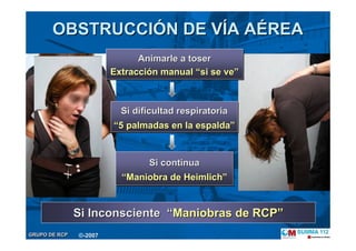 GRUPO DE RCPGRUPO DE RCP
OBSTRUCCIOBSTRUCCIÓÓN DE VN DE VÍÍA AA AÉÉREAREA
Animarle a toser
Extracción manual “si se ve”
Animarle a toserAnimarle a toser
ExtracciExtraccióón manualn manual ““si se vesi se ve””
Si dificultad respiratoria
“5 palmadas en la espalda”
Si dificultad respiratoriaSi dificultad respiratoria
““5 palmadas en la espalda5 palmadas en la espalda””
Si continua
“Maniobra de Heimlich”
Si continuaSi continua
““Maniobra de HeimlichManiobra de Heimlich””
Si InconscienteSi Inconsciente ““Maniobras de RCPManiobras de RCP””
©-2007
 