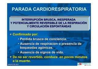 GRUPO DE RCPGRUPO DE RCP
PARADA CARDIORESPIRATORIA
Confirmado por:Confirmado por:
•• Perdida brusca de conciencia.Perdida brusca de conciencia.
•• Ausencia de respiraciAusencia de respiracióón o presencia den o presencia de
boqueadas agboqueadas agóónicas.nicas.
•• Ausencia de signos de vida.Ausencia de signos de vida.
De no ser revertido,De no ser revertido, conduce en pocos minutosconduce en pocos minutos
a la muerte.a la muerte.
INTERRUPCIINTERRUPCIÓÓN BRUSCA, INESPERADAN BRUSCA, INESPERADA
Y POTENCIALMENTE REVERSIBLE DE LA RESPIRACIY POTENCIALMENTE REVERSIBLE DE LA RESPIRACIÓÓNN
Y CIRCULACIY CIRCULACIÓÓN ESPONTN ESPONTÁÁNEASNEAS
 