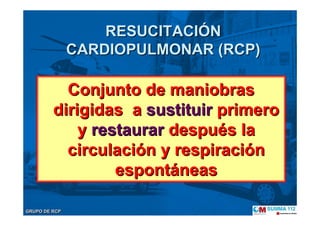 GRUPO DE RCPGRUPO DE RCP
RESUCITACIRESUCITACIÓÓNN
CARDIOPULMONAR (RCP)CARDIOPULMONAR (RCP)
Conjunto de maniobrasConjunto de maniobras
dirigidas adirigidas a sustituirsustituir primeroprimero
yy restaurarrestaurar despudespuéés las la
circulacicirculacióón y respiracin y respiracióónn
espontespontááneasneas
 