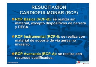 GRUPO DE RCPGRUPO DE RCP
RCP BRCP Báásica (RCPsica (RCP--B):B): se realiza sinse realiza sin
material, excepto dispositivos de barreramaterial, excepto dispositivos de barrera
y DESA.y DESA.
RCP Instrumental (RCPRCP Instrumental (RCP--I):I): se realiza conse realiza con
material de soporte de vmaterial de soporte de víía aa aéérea norea no
invasivoinvasivo..
RCP Avanzada (RCPRCP Avanzada (RCP--A):A): se realiza conse realiza con
recursos cualificadosrecursos cualificados..
RESUCITACIRESUCITACIÓÓNN
CARDIOPULMONAR (RCP)CARDIOPULMONAR (RCP)
 
