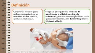 Definición
Se aplican principalmente en la fase de
transición de la vida intrauterina a la
extrauterina, pero son también aplicables a bebés
que requieren reanimación durante los primeros
28 días de vida (1).
Conjunto de acciones que se
realizan para restablecer las
funciones vitales, en el RN,
que han sido alteradas.
1. NORMAS MATERNO NEONATALES DE HONDURAS, VOLUMEN 4: ATENCIÓN DE COMPLICACIONES NEONATALES, 2016.
 