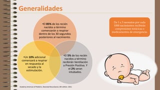 Academy American of Pediatric, Neonatal Resucitacion, 8th edition. 2021.
Generalidades
•El 85% de los recién
nacidos a término
comenzarán a respirar
dentro de los 30 segundos
posteriores al nacimiento.
•El 5% de los recién
nacidos a término
recibirán Ventilación
a Presión Positiva. Y
el 2% seran
intubados.
•Un 10% adicional
comenzará a respirar
en respuesta al
secado y la
estimulación.
De 1 a 3 neonatos por cada
1000 nacimientos recibirán
compresiones torácicas o
medicamentos de emergencia.
 