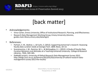 https://www.asis.org/rdap/




                                [back matter]
•   Acknowledgements:
      – Vince Carter, Emory University, Office of Institutional Research, Planning, and Effectiveness
      – Research Data Management Working Group, Emory University Libraries,
        guides.main.library.emory.edu/datamgmt

•   References:
      – Parham, S. W., Bodnar, J., & Fuchs, S. (2012). Supporting tomorrow’s research: Assessing
        faculty data curation needs at Georgia Tech. C&RL News, 10–13.
      – Scaramozzino, J. M., Ramírez, M. L., & McGaughey, K. J. (2012). A Study of Faculty Data
        Curation Behaviors and Attitudes at a Teaching-Centered University. College & Research
        Libraries, 73(4), 349–365.
      – DaMaRO project, University of Oxford Research Data Management Survey 2012:
        http://blogs.oucs.ox.ac.uk/damaro/2013/01/03/university-of-oxford-research-data-
        management-survey-2012-the-results/



                                      Doty & Akers, Faculty Practices &
4/4/2013
                                           Perspectives on RDM
 