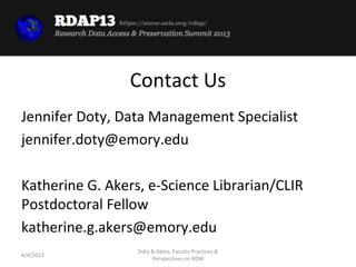 https://www.asis.org/rdap/




                  Contact Us
Jennifer Doty, Data Management Specialist
jennifer.doty@emory.edu

Katherine G. Akers, e-Science Librarian/CLIR
Postdoctoral Fellow
katherine.g.akers@emory.edu
                    Doty & Akers, Faculty Practices &
4/4/2013
                         Perspectives on RDM
 
