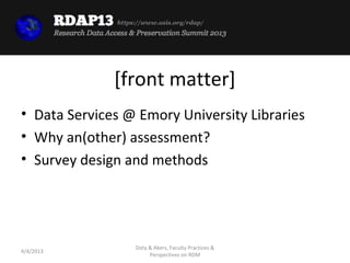 https://www.asis.org/rdap/




              [front matter]
• Data Services @ Emory University Libraries
• Why an(other) assessment?
• Survey design and methods




                   Doty & Akers, Faculty Practices &
4/4/2013
                        Perspectives on RDM
 