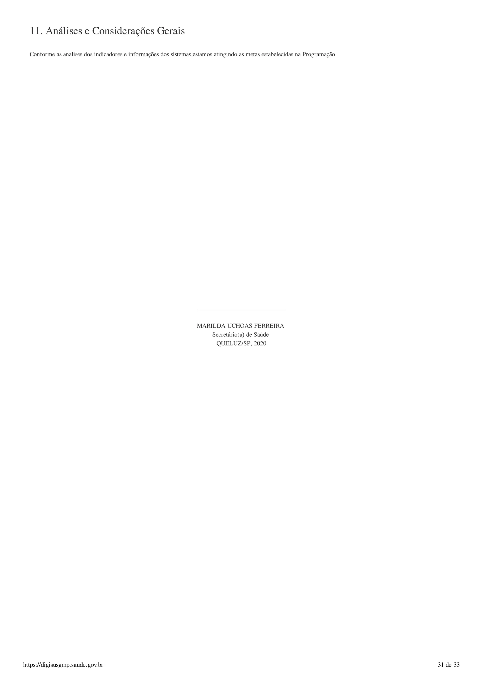 11. Análises e Considerações Gerais
Conforme as analises dos indicadores e informações dos sistemas estamos atingindo as metas estabelecidas na Programação
MARILDA UCHOAS FERREIRA
Secretário(a) de Saúde
QUELUZ/SP, 2020
https://digisusgmp.saude.gov.br 31 de 33
 