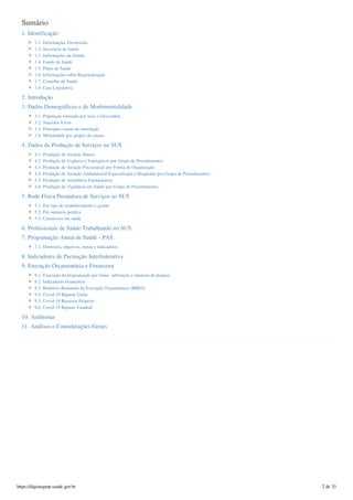 Sumário
1. Identificação
1.1. Informações Territoriais
1.2. Secretaria de Saúde
1.3. Informações da Gestão
1.4. Fundo de Saúde
1.5. Plano de Saúde
1.6. Informações sobre Regionalização
1.7. Conselho de Saúde
1.8. Casa Legislativa
2. Introdução
3. Dados Demográficos e de Morbimortalidade
3.1. População estimada por sexo e faixa etária
3.2. Nascidos Vivos
3.3. Principais causas de internação
3.4. Mortalidade por grupos de causas
4. Dados da Produção de Serviços no SUS
4.1. Produção de Atenção Básica
4.2. Produção de Urgência e Emergência por Grupo de Procedimentos
4.3. Produção de Atenção Psicossocial por Forma de Organização
4.4. Produção de Atenção Ambulatorial Especializada e Hospitalar por Grupo de Procedimentos
4.5. Produção de Assistência Farmacêutica
4.6. Produção de Vigilância em Saúde por Grupo de Procedimentos
5. Rede Física Prestadora de Serviços ao SUS
5.1. Por tipo de estabelecimento e gestão
5.2. Por natureza jurídica
5.3. Consórcios em saúde
6. Profissionais de Saúde Trabalhando no SUS
7. Programação Anual de Saúde - PAS
7.1. Diretrizes, objetivos, metas e indicadores
8. Indicadores de Pactuação Interfederativa
9. Execução Orçamentária e Financeira
9.1. Execução da programação por fonte, subfunção e natureza da despesa
9.2. Indicadores financeiros
9.3. Relatório Resumido da Execução Orçamentária (RREO)
9.4. Covid-19 Repasse União
9.5. Covid-19 Recursos Próprios
9.6. Covid-19 Repasse Estadual
10. Auditorias
11. Análises e Considerações Gerais
https://digisusgmp.saude.gov.br 2 de 33
 