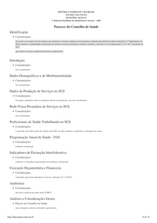Identificação
Considerações:
De acordo com analises nos documentos que registram as receitas, despesas e procedimentos realizadas pela gestão da saúde municipal no 1º Quadrimestre de
2020, contamos a regularidade de aplicação dos referidos recursos municipais, estaduais e federais, conforme a Lei Complementar nº 141, de 13 de janeiro de
2012.
aprovamos as receitas e despesas do primeiro quadrimestre.
Introdução
Considerações:
sem considerações
Dados Demográficos e de Morbimortalidade
Considerações:
sem considerações
Dados da Produção de Serviços no SUS
Considerações:
Os usuários perderam muito na assistência devido esta pandemia. mas sem considerações
Rede Física Prestadora de Serviços ao SUS
Considerações:
sem considerações
Profissionais de Saúde Trabalhando no SUS
Considerações:
o municipio esta sobre gestão de contrato com OSS, no qual avaliamos e analisados as prestações de contas.
Programação Anual de Saúde - PAS
Considerações:
nenhuma consideração
Indicadores de Pactuação Interfederativa
Considerações:
conforme os inidcadores apresentados sem nenhuma consideração
Execução Orçamentária e Financeira
Considerações:
verificamos que foram aplicadas os recursos conforme a LC 141/2012
Auditorias
Considerações:
não houve auditoria por parte deste COMUS
Análises e Considerações Gerais
Parecer do Conselho de Saúde:
metas atingidas conforme indicadores apresentados
REPÚBLICA FEDERATIVA DO BRASIL
ESTADO: SAO PAULO
MUNICÍPIO: QUELUZ
1º Relatório Detalhado do Quadrimestre Anterior - 2020
Parecer do Conselho de Saúde
https://digisusgmp.saude.gov.br 32 de 33
 