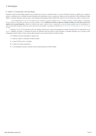 2. Introdução
Análises e Considerações sobre Introdução
O Relatório Anual de Gestão (RAG) estabelece uma correlação entre as metas, os resultados obtidos e os recursos utilizados, fornecem do subsídios para a tomada de
decisão e contribuindo para a visibilidade da gestão. Representa uma demonstração do que se alcançou em relação ao que está explicitado no Plano Municipal de Saúde
(PMS), os resultados alcançados a partir das ações e metas definidas na Programação Anual de Saúde (PAS), além de ser um instrumento que viabiliza o controle social.
A Lei Complementar No. 141, de 13 de janeiro de 2012, capítulo IV, seção III, estabelece no § 1 A União, os Estados, o Distrito Federal e os Municípios
deverão comprovar a observância do disposto neste artigo mediante o envio de Relatório de Gestão ao respectivo Conselho de Saúde, até o dia 30 de março do ano
seguinte ao da execução ﬁnanceira, cabendo ao Conselho emitir parecer conclusivo sobre o cumprimento ou não das normas estatuídas nesta Lei Complementar, ao
qual será dada ampla divulgação, inclusive em meios eletrônicos de acesso público, sem prejuízo do disposto nos arts. 56 e 57 da Lei Complementar nº 101, de 4 de maio
de 2000;
A Portaria nº 2.135, de 25 de setembro de 2013, que estabelece diretrizes para o processo de planejamento no âmbito do Sistema Único de Saúde (SUS), no seu
Art. 6º: O Relatório de Gestão é o instrumento de gestão com elaboração anual que permite ao gestor apresentar os resultados alcançados com a execução da PAS
(Programação Anual de Saúde) e orienta eventuais redirecionamentos que se fizerem necessários no Plano de Saúde.
§ 1º O Relatório de Gestão contemplará os seguintes itens:
I - as diretrizes, objetivos e indicadores do Plano de Saúde;
II - as metas da PAS previstas e executadas;
III - a análise da execução orçamentária; e
IV - as recomendações necessárias, incluindo eventuais redirecionamentos do Plano de Saúde.
o
https://digisusgmp.saude.gov.br 6 de 33
 