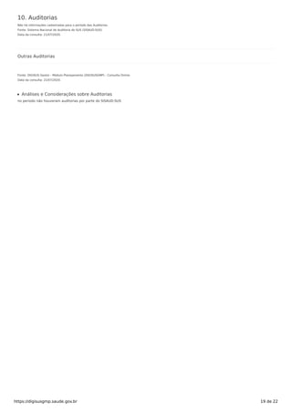 10. Auditorias
Não há informações cadastradas para o período das Auditorias.
Fonte: Sistema Nacional de Auditoria do SUS (SISAUD-SUS)
Data da consulta: 21/07/2020.
Outras Auditorias
Fonte: DIGISUS Gestor - Módulo Planejamento (DIGISUSGMP) - Consulta Online
Data da consulta: 21/07/2020.
Análises e Considerações sobre Auditorias
no periodo não houveram auditorias por parte do SISAUD-SUS
https://digisusgmp.saude.gov.br 19 de 22
 