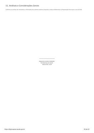 11. Análises e Considerações Gerais
Conforme as analises dos indicadores e informações dos sistemas estamos atingindo as metas estabelecidas na Programação Anual para o ano de 2018.
MARILDA UCHOAS FERREIRA
Secretário(a) de Saúde
QUELUZ/SP, 2018
https://digisusgmp.saude.gov.br 20 de 22
 