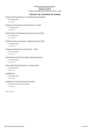 Dados Demográficos e de Morbimortalidade
Considerações:
Sem Parecer
Dados da Produção de Serviços no SUS
Considerações:
Sem Parecer
Rede Física Prestadora de Serviços ao SUS
Considerações:
Sem Parecer
Profissionais de Saúde Trabalhando no SUS
Considerações:
Sem Parecer
Programação Anual de Saúde - PAS
Considerações:
Sem Parecer
Indicadores de Pactuação Interfederativa
Considerações:
Sem Parecer
Execução Orçamentária e Financeira
Considerações:
Sem Parecer
Auditorias
Considerações:
Sem Parecer
Análises e Considerações Gerais
Parecer do Conselho de Saúde:
Sem Parecer
Status do Parecer:
REPÚBLICA FEDERATIVA DO BRASIL
ESTADO: SAO PAULO
MUNICÍPIO: QUELUZ
1º Relatório Detalhado do Quadrimestre Anterior - 2018
Parecer do Conselho de Saúde
https://digisusgmp.saude.gov.br 21 de 22
 