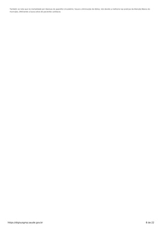 Também se nota que na mortalidade por doenças do aparelho circulatório, houve a diminuição de óbitos, isto devido a melhoria nas praticas da Atenção Básica do
município, efetivando a busca ativa de pacientes cardíacos.
https://digisusgmp.saude.gov.br 8 de 22
 