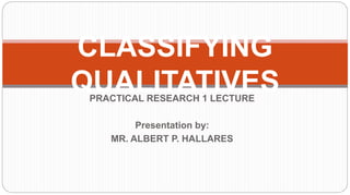 PRACTICAL RESEARCH 1 LECTURE
Presentation by:
MR. ALBERT P. HALLARES
CLASSIFYING
QUALITATIVES
 
