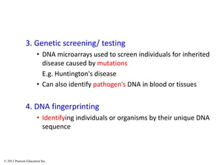 3. Genetic screening/ testing
• DNA microarrays used to screen individuals for inherited
disease caused by mutations
E.g. Huntington's disease
• Can also identify pathogen’s DNA in blood or tissues
4. DNA fingerprinting
• Identifying individuals or organisms by their unique DNA
sequence
© 2012 Pearson Education Inc.
 