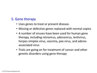 5. Gene therapy
• Uses genes to treat or prevent disease.
• Missing or defective genes replaced with normal copies
• A number of viruses have been used for human gene
therapy, including retrovirus, adenovirus, lentivirus,
herpes simplex virus, vaccinia, pox virus, and adeno-
associated virus
• Trials are going on for treatment of cancer and other
genetic disorders using gene therapy
© 2012 Pearson Education Inc.
 