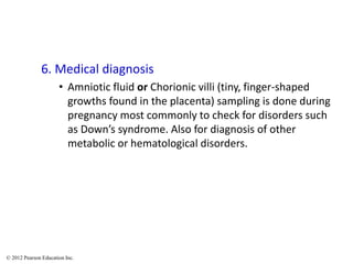 6. Medical diagnosis
• Amniotic fluid or Chorionic villi (tiny, finger-shaped
growths found in the placenta) sampling is done during
pregnancy most commonly to check for disorders such
as Down’s syndrome. Also for diagnosis of other
metabolic or hematological disorders.
© 2012 Pearson Education Inc.
 