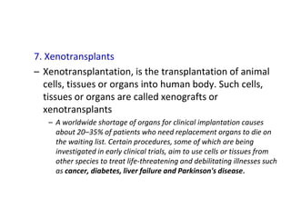 7. Xenotransplants
– Xenotransplantation, is the transplantation of animal
cells, tissues or organs into human body. Such cells,
tissues or organs are called xenografts or
xenotransplants
– A worldwide shortage of organs for clinical implantation causes
about 20–35% of patients who need replacement organs to die on
the waiting list. Certain procedures, some of which are being
investigated in early clinical trials, aim to use cells or tissues from
other species to treat life-threatening and debilitating illnesses such
as cancer, diabetes, liver failure and Parkinson's disease.
 