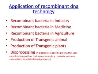 Application of recombinant dna
technolgy
• Recombinant bacteria in Industry
• Recombinant bacteria in Medicine
• Recombinant bacteria in Agriculture
• Production of Transgenic animal
• Production of Transgenic plants
• Bioprocessing (A bioprocess is specific process that uses
complete living cells or their components (e.g., bacteria, enzymes,
chloroplasts) to obtain desired products.)
 