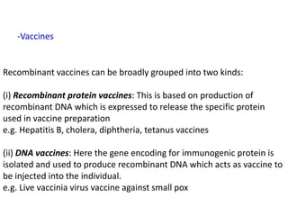 Recombinant vaccines can be broadly grouped into two kinds:
(i) Recombinant protein vaccines: This is based on production of
recombinant DNA which is expressed to release the specific protein
used in vaccine preparation
e.g. Hepatitis B, cholera, diphtheria, tetanus vaccines
(ii) DNA vaccines: Here the gene encoding for immunogenic protein is
isolated and used to produce recombinant DNA which acts as vaccine to
be injected into the individual.
e.g. Live vaccinia virus vaccine against small pox
-Vaccines
 
