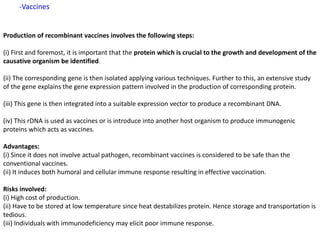 Production of recombinant vaccines involves the following steps:
(i) First and foremost, it is important that the protein which is crucial to the growth and development of the
causative organism be identified.
(ii) The corresponding gene is then isolated applying various techniques. Further to this, an extensive study
of the gene explains the gene expression pattern involved in the production of corresponding protein.
(iii) This gene is then integrated into a suitable expression vector to produce a recombinant DNA.
(iv) This rDNA is used as vaccines or is introduce into another host organism to produce immunogenic
proteins which acts as vaccines.
Advantages:
(i) Since it does not involve actual pathogen, recombinant vaccines is considered to be safe than the
conventional vaccines.
(ii) It induces both humoral and cellular immune response resulting in effective vaccination.
Risks involved:
(i) High cost of production.
(ii) Have to be stored at low temperature since heat destabilizes protein. Hence storage and transportation is
tedious.
(iii) Individuals with immunodeficiency may elicit poor immune response.
-Vaccines
 