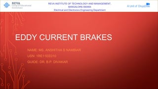REVA INSTITUTE OF TECHNOLOGY AND MANAGEMENT,
BANGALORE-560064
Electrical and Electronics Engineering Department
EDDY CURRENT BRAKES
NAME: MS. ANSHITHA S NAMBIAR
USN: 1RE11EE010
GUIDE: DR. B.P. DIVAKAR
 